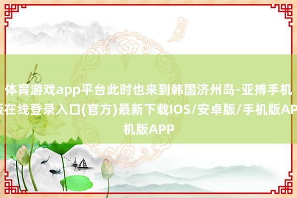 体育游戏app平台此时也来到韩国济州岛-亚搏手机版在线登录入口(官方)最新下载IOS/安卓版/手机版APP