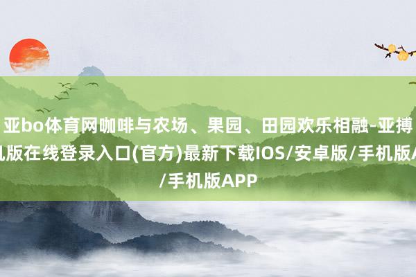 亚bo体育网咖啡与农场、果园、田园欢乐相融-亚搏手机版在线登录入口(官方)最新下载IOS/安卓版/手机版APP