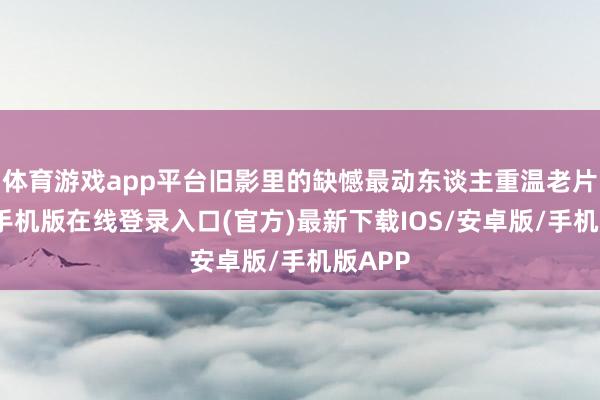 体育游戏app平台旧影里的缺憾最动东谈主重温老片-亚搏手机版在线登录入口(官方)最新下载IOS/安卓版/手机版APP