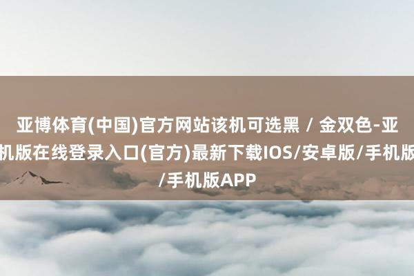 亚博体育(中国)官方网站该机可选黑 / 金双色-亚搏手机版在线登录入口(官方)最新下载IOS/安卓版/手机版APP