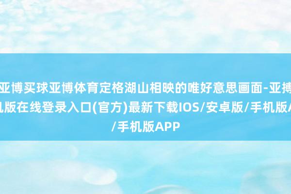 亚博买球亚博体育定格湖山相映的唯好意思画面-亚搏手机版在线登录入口(官方)最新下载IOS/安卓版/手机版APP