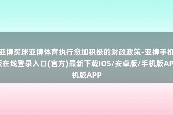 亚博买球亚博体育执行愈加积极的财政政策-亚搏手机版在线登录入口(官方)最新下载IOS/安卓版/手机版APP