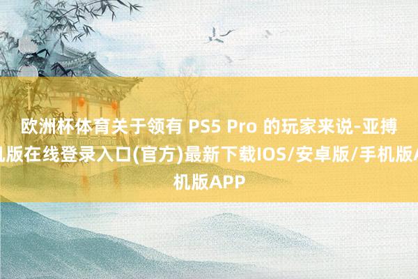 欧洲杯体育关于领有 PS5 Pro 的玩家来说-亚搏手机版在线登录入口(官方)最新下载IOS/安卓版/手机版APP