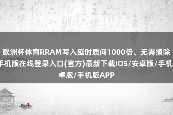 欧洲杯体育RRAM写入延时质问1000倍、无需擦除-亚搏手机版在线登录入口(官方)最新下载IOS/安卓版/手机版APP