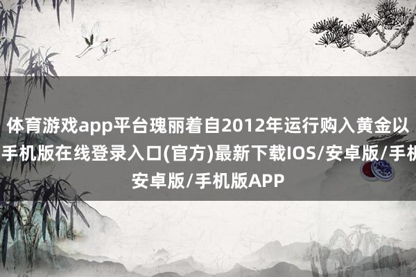 体育游戏app平台瑰丽着自2012年运行购入黄金以来-亚搏手机版在线登录入口(官方)最新下载IOS/安卓版/手机版APP