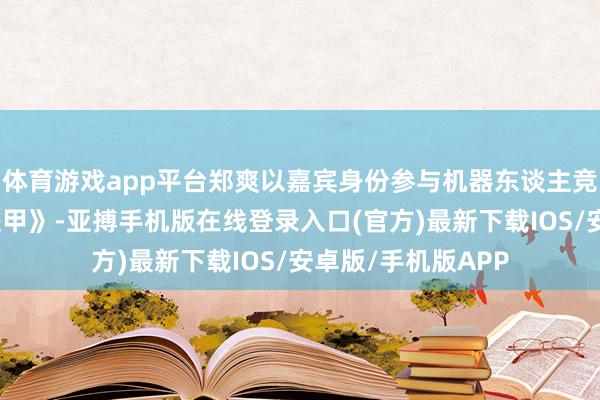 体育游戏app平台郑爽以嘉宾身份参与机器东谈主竞技综艺《这即是铁甲》-亚搏手机版在线登录入口(官方)最新下载IOS/安卓版/手机版APP
