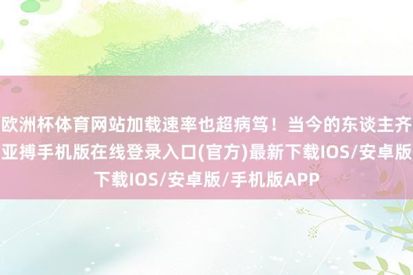 欧洲杯体育网站加载速率也超病笃！当今的东谈主齐没什么耐性-亚搏手机版在线登录入口(官方)最新下载IOS/安卓版/手机版APP