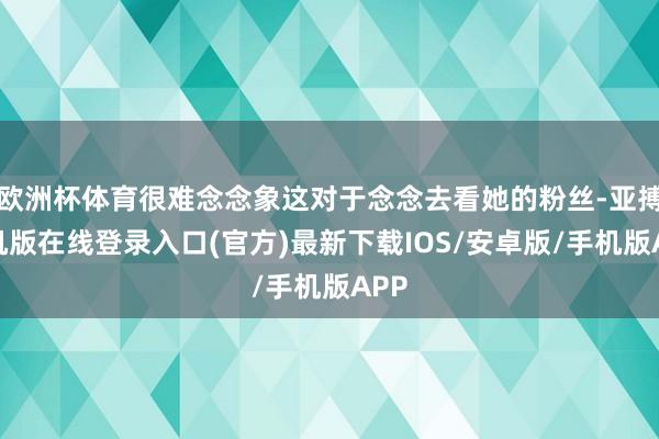 欧洲杯体育很难念念象这对于念念去看她的粉丝-亚搏手机版在线登录入口(官方)最新下载IOS/安卓版/手机版APP