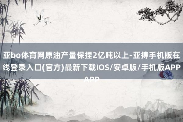 亚bo体育网原油产量保捏2亿吨以上-亚搏手机版在线登录入口(官方)最新下载IOS/安卓版/手机版APP