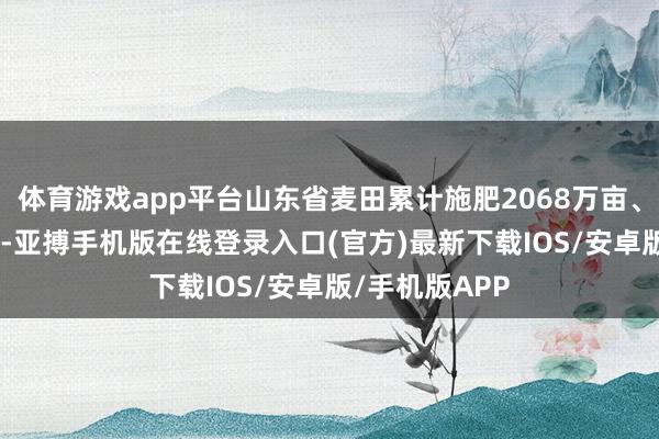 体育游戏app平台山东省麦田累计施肥2068万亩、浇水301万亩-亚搏手机版在线登录入口(官方)最新下载IOS/安卓版/手机版APP