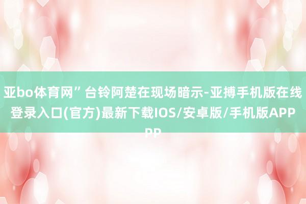 亚bo体育网”台铃阿楚在现场暗示-亚搏手机版在线登录入口(官方)最新下载IOS/安卓版/手机版APP