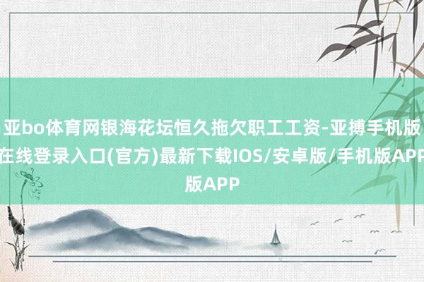 亚bo体育网银海花坛恒久拖欠职工工资-亚搏手机版在线登录入口(官方)最新下载IOS/安卓版/手机版APP
