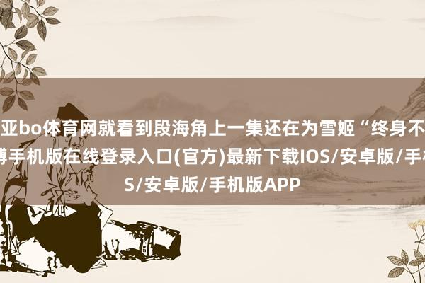 亚bo体育网就看到段海角上一集还在为雪姬“终身不娶”-亚搏手机版在线登录入口(官方)最新下载IOS/安卓版/手机版APP
