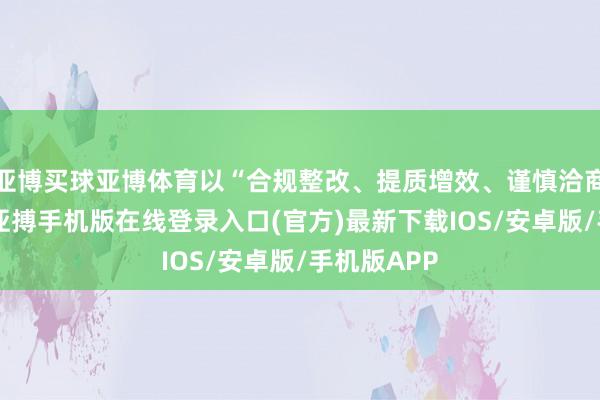 亚博买球亚博体育以“合规整改、提质增效、谨慎洽商”为中枢-亚搏手机版在线登录入口(官方)最新下载IOS/安卓版/手机版APP