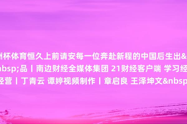 欧洲杯体育恒久上前请安每一位奔赴新程的中国后生出&nbsp; &nbsp; &nbsp; &nbsp;品丨南边财经全媒体集团 21财经客户端 学习经济职责室统筹经营丨丁青云 谭婷视频制作丨章启良 王泽坤文&nbsp; &nbsp; &nbsp; &nbsp;案丨王泽坤 昌盛宁野心统筹丨林军明设&nbsp; &nbsp; &nbsp; &nbsp;计丨郑嘉琪审&nbsp; &nbsp; &nbsp; &nbsp;校丨强燕 黄志明更多推行请下载21财经APP-亚搏手机版在线登录入口(官方)最新下载IOS/安卓版/手机版APP