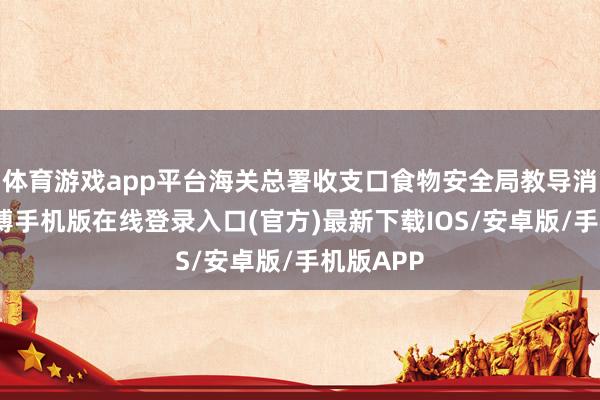 体育游戏app平台海关总署收支口食物安全局教导消耗者-亚搏手机版在线登录入口(官方)最新下载IOS/安卓版/手机版APP