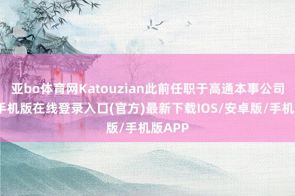 亚bo体育网Katouzian此前任职于高通本事公司-亚搏手机版在线登录入口(官方)最新下载IOS/安卓版/手机版APP