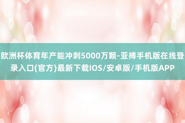 欧洲杯体育年产能冲刺5000万颗-亚搏手机版在线登录入口(官方)最新下载IOS/安卓版/手机版APP