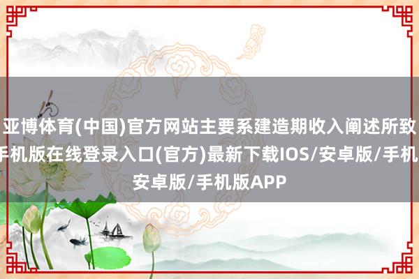 亚博体育(中国)官方网站主要系建造期收入阐述所致-亚搏手机版在线登录入口(官方)最新下载IOS/安卓版/手机版APP