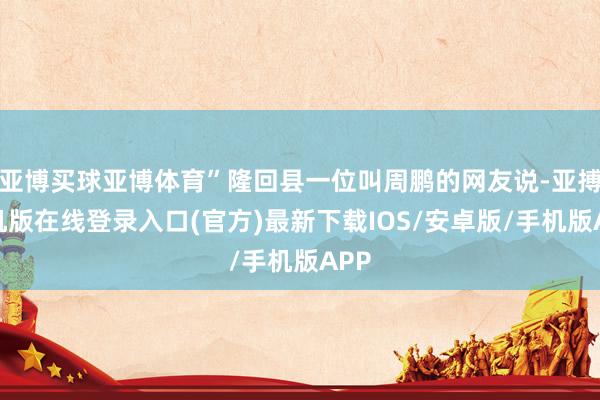 亚博买球亚博体育”隆回县一位叫周鹏的网友说-亚搏手机版在线登录入口(官方)最新下载IOS/安卓版/手机版APP