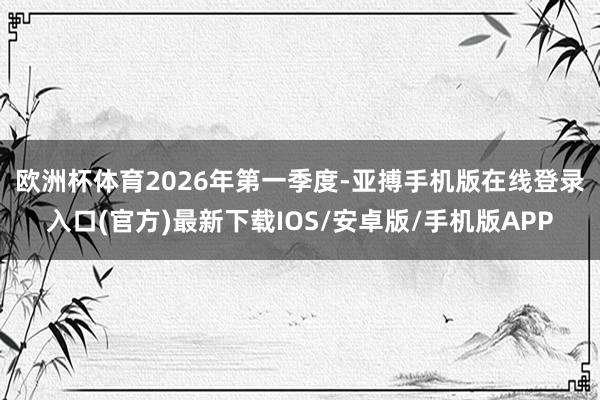 欧洲杯体育　　2026年第一季度-亚搏手机版在线登录入口(官方)最新下载IOS/安卓版/手机版APP