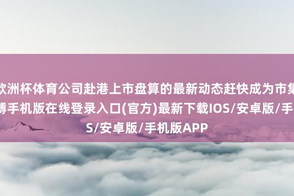 欧洲杯体育公司赴港上市盘算的最新动态赶快成为市集焦点-亚搏手机版在线登录入口(官方)最新下载IOS/安卓版/手机版APP