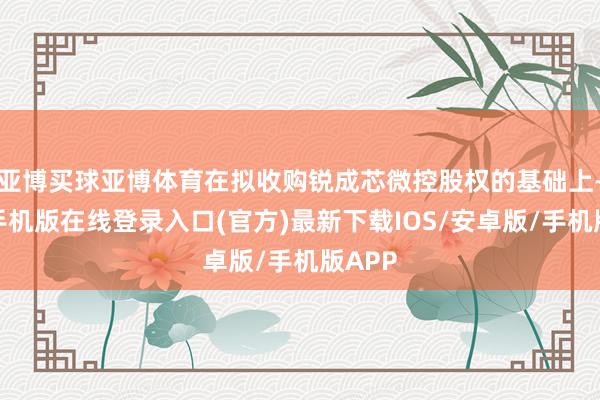 亚博买球亚博体育在拟收购锐成芯微控股权的基础上-亚搏手机版在线登录入口(官方)最新下载IOS/安卓版/手机版APP