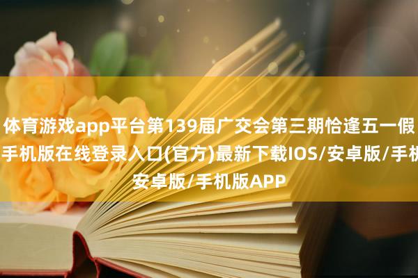 体育游戏app平台第139届广交会第三期恰逢五一假期-亚搏手机版在线登录入口(官方)最新下载IOS/安卓版/手机版APP