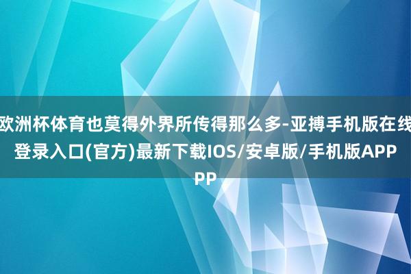 欧洲杯体育也莫得外界所传得那么多-亚搏手机版在线登录入口(官方)最新下载IOS/安卓版/手机版APP
