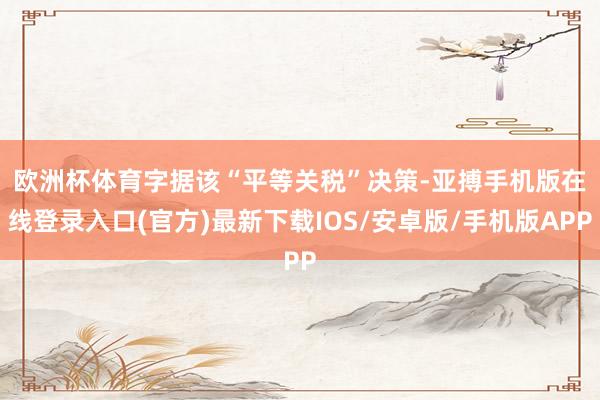 欧洲杯体育　　字据该“平等关税”决策-亚搏手机版在线登录入口(官方)最新下载IOS/安卓版/手机版APP