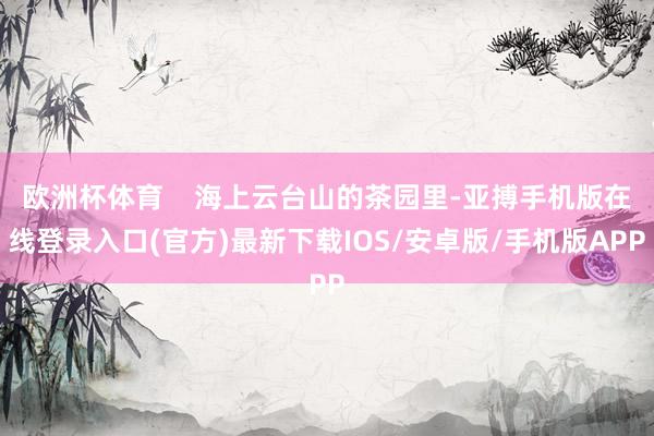 欧洲杯体育    海上云台山的茶园里-亚搏手机版在线登录入口(官方)最新下载IOS/安卓版/手机版APP