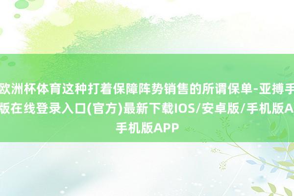 欧洲杯体育这种打着保障阵势销售的所谓保单-亚搏手机版在线登录入口(官方)最新下载IOS/安卓版/手机版APP
