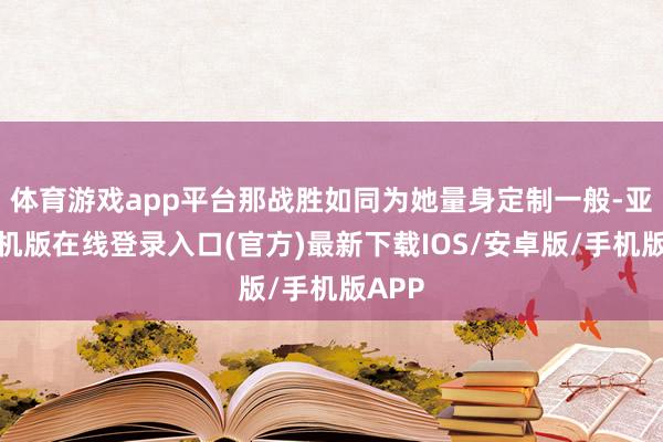 体育游戏app平台那战胜如同为她量身定制一般-亚搏手机版在线登录入口(官方)最新下载IOS/安卓版/手机版APP