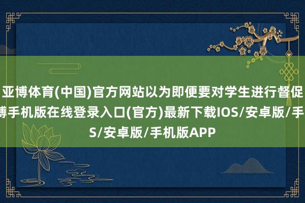 亚博体育(中国)官方网站以为即便要对学生进行督促惩责-亚搏手机版在线登录入口(官方)最新下载IOS/安卓版/手机版APP