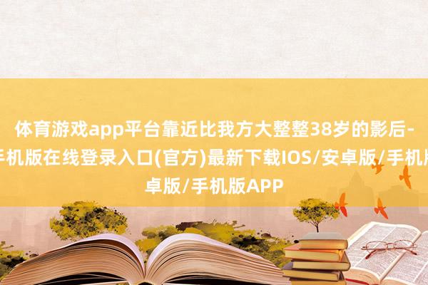 体育游戏app平台靠近比我方大整整38岁的影后-亚搏手机版在线登录入口(官方)最新下载IOS/安卓版/手机版APP