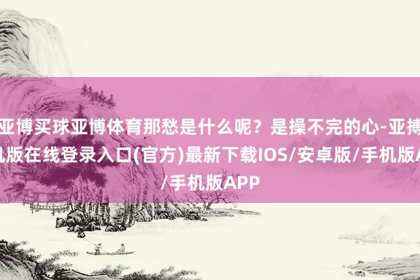 亚博买球亚博体育那愁是什么呢？是操不完的心-亚搏手机版在线登录入口(官方)最新下载IOS/安卓版/手机版APP