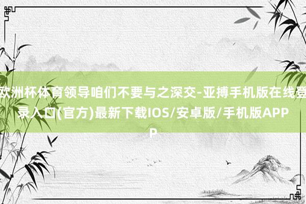 欧洲杯体育领导咱们不要与之深交-亚搏手机版在线登录入口(官方)最新下载IOS/安卓版/手机版APP