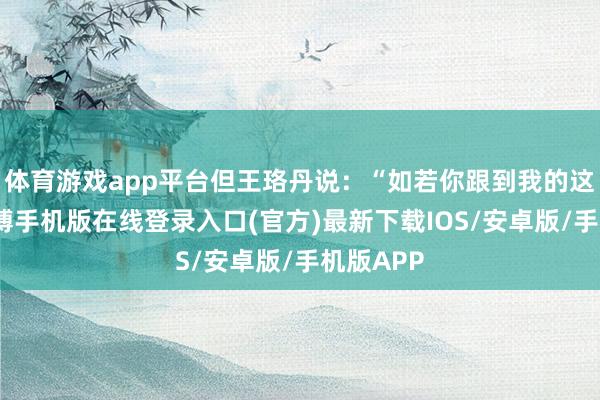 体育游戏app平台但王珞丹说：“如若你跟到我的这个队-亚搏手机版在线登录入口(官方)最新下载IOS/安卓版/手机版APP