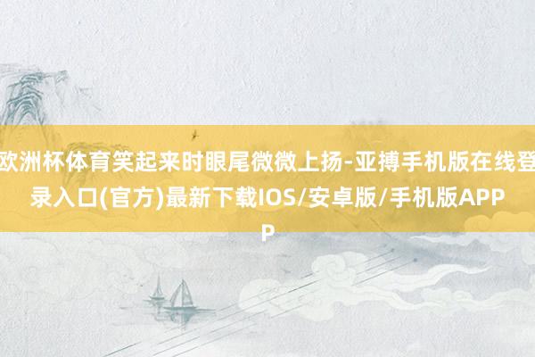 欧洲杯体育笑起来时眼尾微微上扬-亚搏手机版在线登录入口(官方)最新下载IOS/安卓版/手机版APP