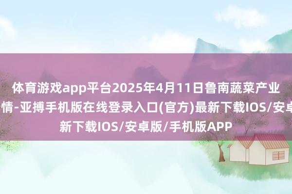 体育游戏app平台2025年4月11日鲁南蔬菜产业有限公司价钱行情-亚搏手机版在线登录入口(官方)最新下载IOS/安卓版/手机版APP