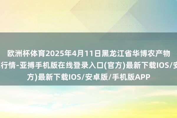 欧洲杯体育2025年4月11日黑龙江省华博农产物市集有限公司价钱行情-亚搏手机版在线登录入口(官方)最新下载IOS/安卓版/手机版APP