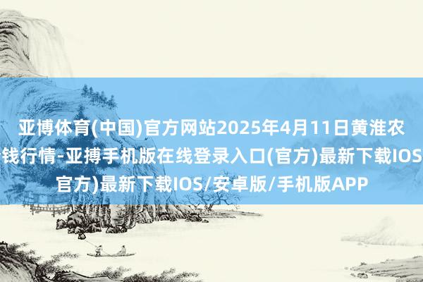 亚博体育(中国)官方网站2025年4月11日黄淮农居品股份有限公司价钱行情-亚搏手机版在线登录入口(官方)最新下载IOS/安卓版/手机版APP