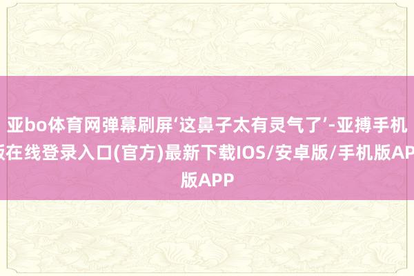亚bo体育网弹幕刷屏‘这鼻子太有灵气了’-亚搏手机版在线登录入口(官方)最新下载IOS/安卓版/手机版APP