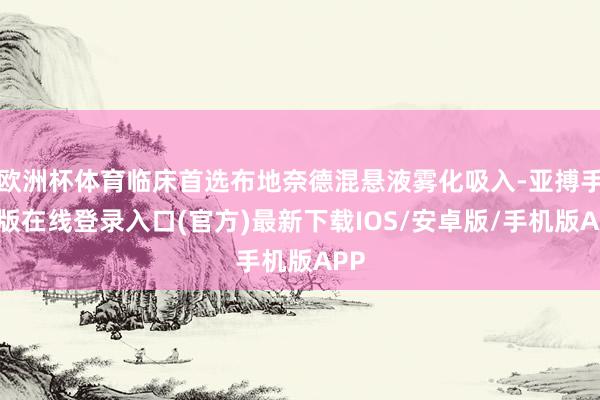 欧洲杯体育临床首选布地奈德混悬液雾化吸入-亚搏手机版在线登录入口(官方)最新下载IOS/安卓版/手机版APP