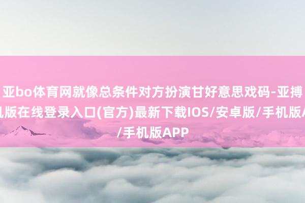 亚bo体育网就像总条件对方扮演甘好意思戏码-亚搏手机版在线登录入口(官方)最新下载IOS/安卓版/手机版APP