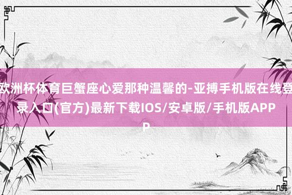 欧洲杯体育巨蟹座心爱那种温馨的-亚搏手机版在线登录入口(官方)最新下载IOS/安卓版/手机版APP