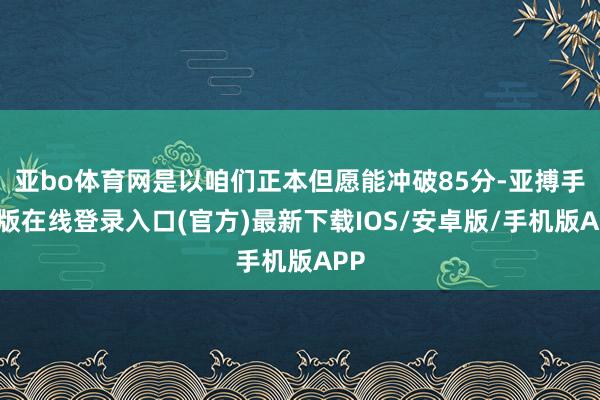 亚bo体育网是以咱们正本但愿能冲破85分-亚搏手机版在线登录入口(官方)最新下载IOS/安卓版/手机版APP