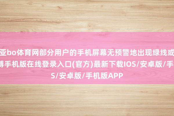 亚bo体育网部分用户的手机屏幕无预警地出现绿线或粉线-亚搏手机版在线登录入口(官方)最新下载IOS/安卓版/手机版APP