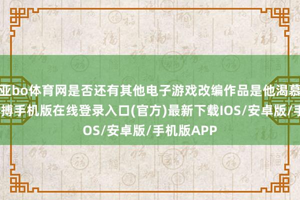 亚bo体育网是否还有其他电子游戏改编作品是他渴慕出演的-亚搏手机版在线登录入口(官方)最新下载IOS/安卓版/手机版APP