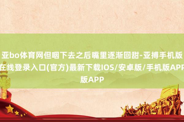 亚bo体育网但咽下去之后嘴里逐渐回甜-亚搏手机版在线登录入口(官方)最新下载IOS/安卓版/手机版APP